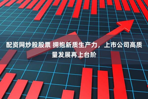 配资网炒股股票 拥抱新质生产力,上市公司高质量发展再上台阶