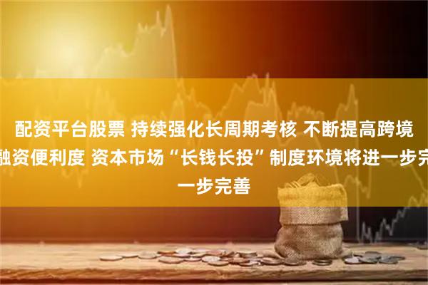 配资平台股票 持续强化长周期考核 不断提高跨境投融资便利度 资本市场“长钱长投”制度环境将进一步完善