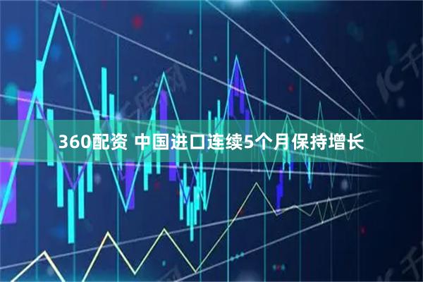 360配资 中国进口连续5个月保持增长