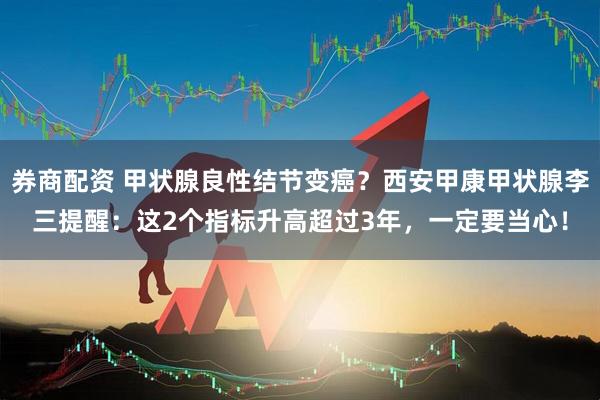 券商配资 甲状腺良性结节变癌？西安甲康甲状腺李三提醒：这2个指标升高超过3年，一定要当心！