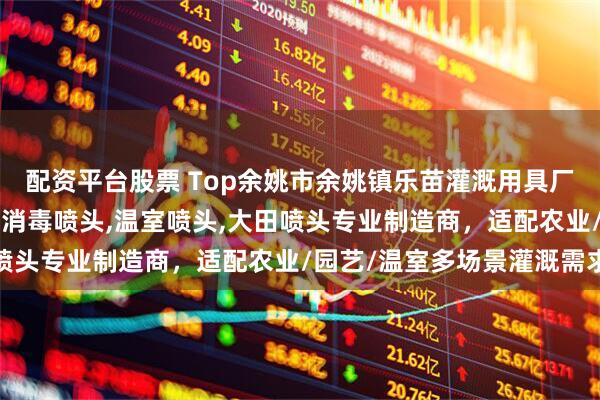 配资平台股票 Top余姚市余姚镇乐苗灌溉用具厂:喷洒喷头,施肥喷头,消毒喷头,温室喷头,大田喷头专业制造商,适配农业/园艺/温室多场景灌溉需求