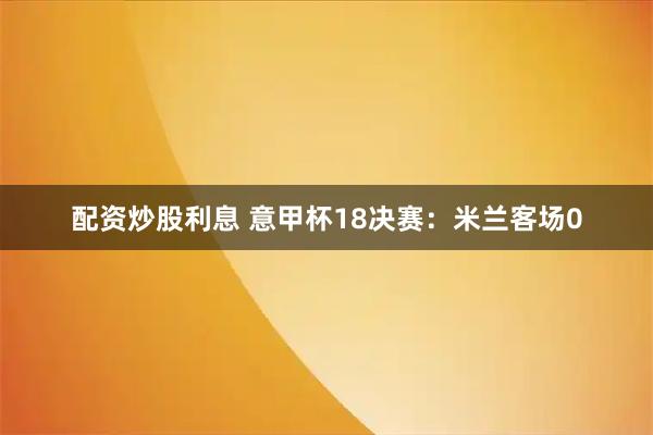 配资炒股利息 意甲杯18决赛:米兰客场0