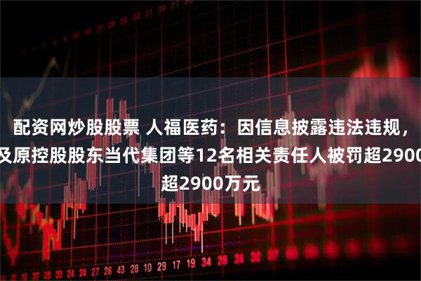 配资网炒股股票 人福医药：因信息披露违法违规，公司及原控股股东当代集团等12名相关责任人被罚超2900万元