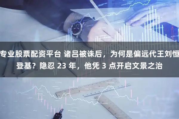 专业股票配资平台 诸吕被诛后，为何是偏远代王刘恒登基？隐忍 23 年，他凭 3 点开启文景之治