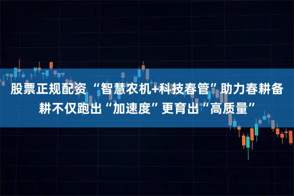 股票正规配资 “智慧农机+科技春管”助力春耕备耕不仅跑出“加速度”更育出“高质量”