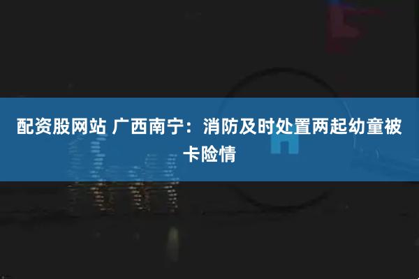 配资股网站 广西南宁：消防及时处置两起幼童被卡险情