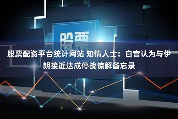 股票配资平台统计网站 知情人士：白宫认为与伊朗接近达成停战谅解备忘录