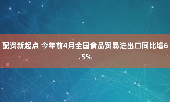 配资新起点 今年前4月全国食品贸易进出口同比增6.5%