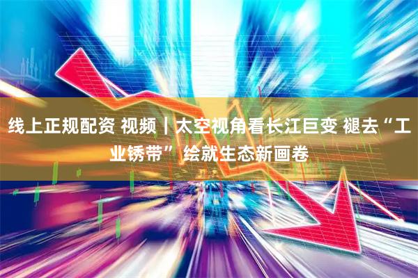 线上正规配资 视频｜太空视角看长江巨变 褪去“工业锈带” 绘就生态新画卷