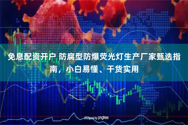 免息配资开户 防腐型防爆荧光灯生产厂家甄选指南，小白易懂、干货实用