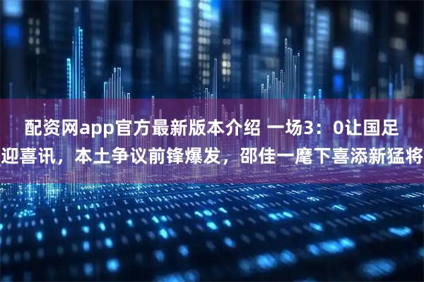 配资网app官方最新版本介绍 一场3：0让国足迎喜讯，本土争议前锋爆发，邵佳一麾下喜添新猛将