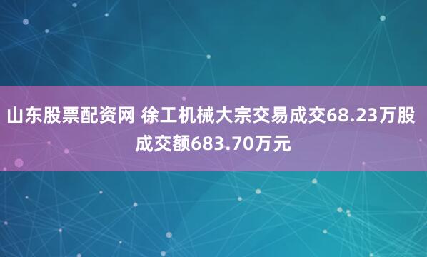 山东股票配资网 徐工机械大宗交易成交68.23万股 成交额683.70万元