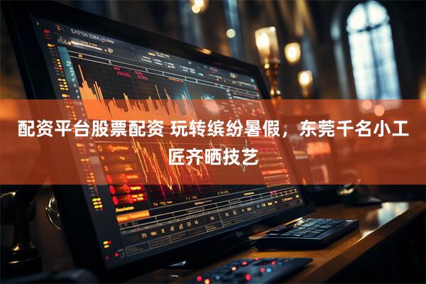 配资平台股票配资 玩转缤纷暑假,东莞千名小工匠齐晒技艺