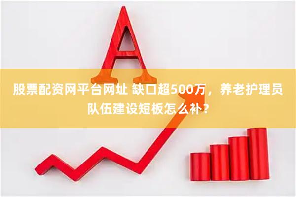 股票配资网平台网址 缺口超500万，养老护理员队伍建设短板怎么补？